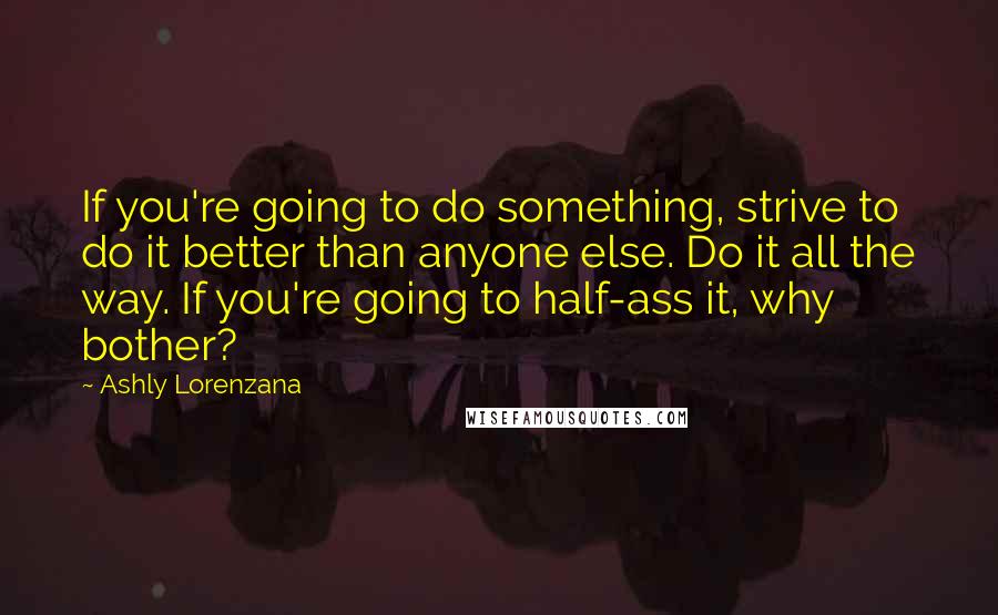 Ashly Lorenzana Quotes: If you're going to do something, strive to do it better than anyone else. Do it all the way. If you're going to half-ass it, why bother?