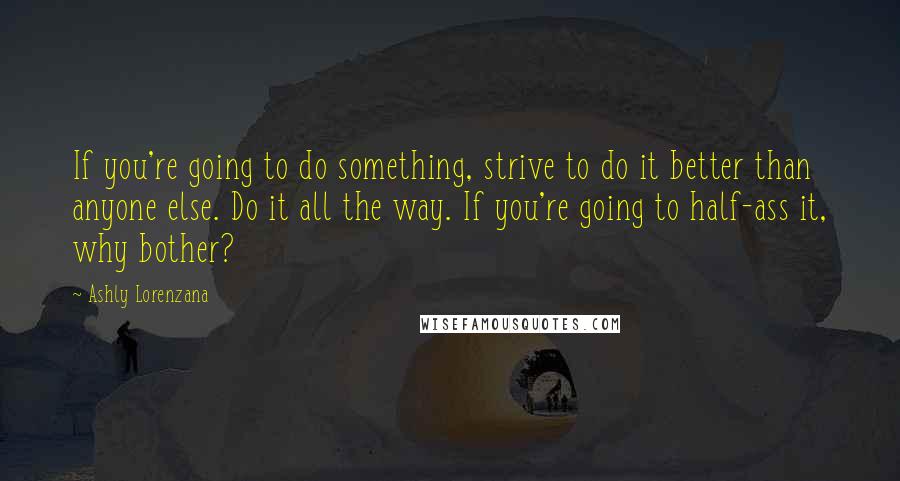 Ashly Lorenzana Quotes: If you're going to do something, strive to do it better than anyone else. Do it all the way. If you're going to half-ass it, why bother?