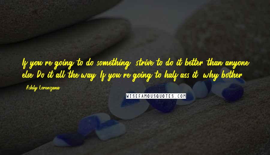 Ashly Lorenzana Quotes: If you're going to do something, strive to do it better than anyone else. Do it all the way. If you're going to half-ass it, why bother?