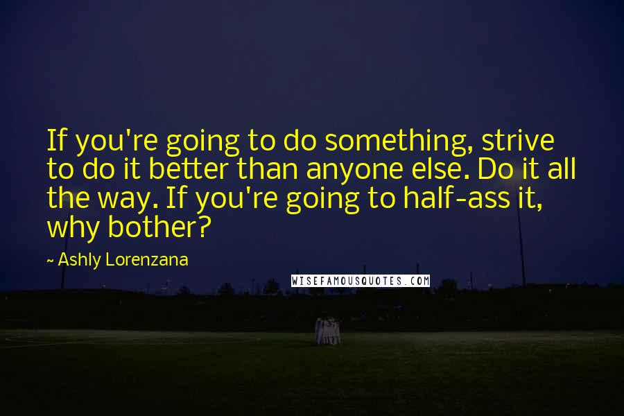 Ashly Lorenzana Quotes: If you're going to do something, strive to do it better than anyone else. Do it all the way. If you're going to half-ass it, why bother?