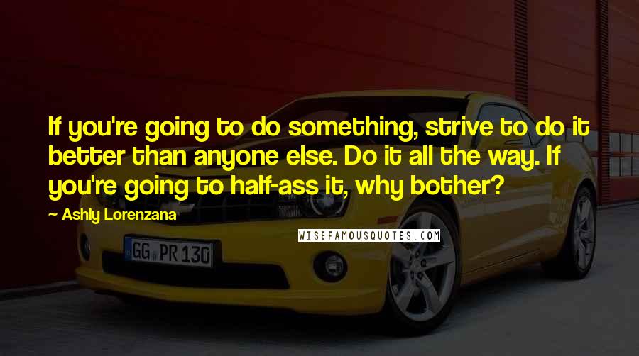 Ashly Lorenzana Quotes: If you're going to do something, strive to do it better than anyone else. Do it all the way. If you're going to half-ass it, why bother?