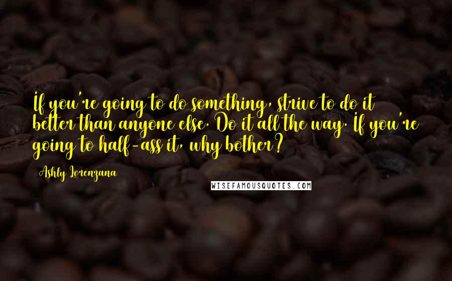 Ashly Lorenzana Quotes: If you're going to do something, strive to do it better than anyone else. Do it all the way. If you're going to half-ass it, why bother?