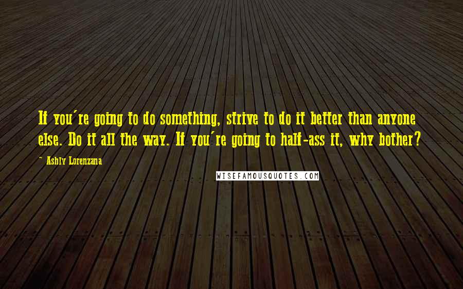 Ashly Lorenzana Quotes: If you're going to do something, strive to do it better than anyone else. Do it all the way. If you're going to half-ass it, why bother?