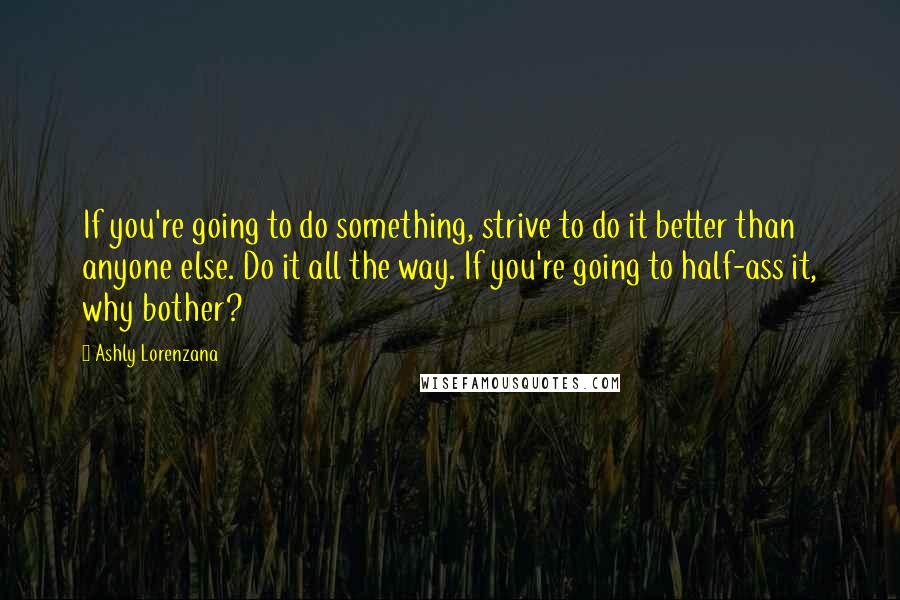 Ashly Lorenzana Quotes: If you're going to do something, strive to do it better than anyone else. Do it all the way. If you're going to half-ass it, why bother?