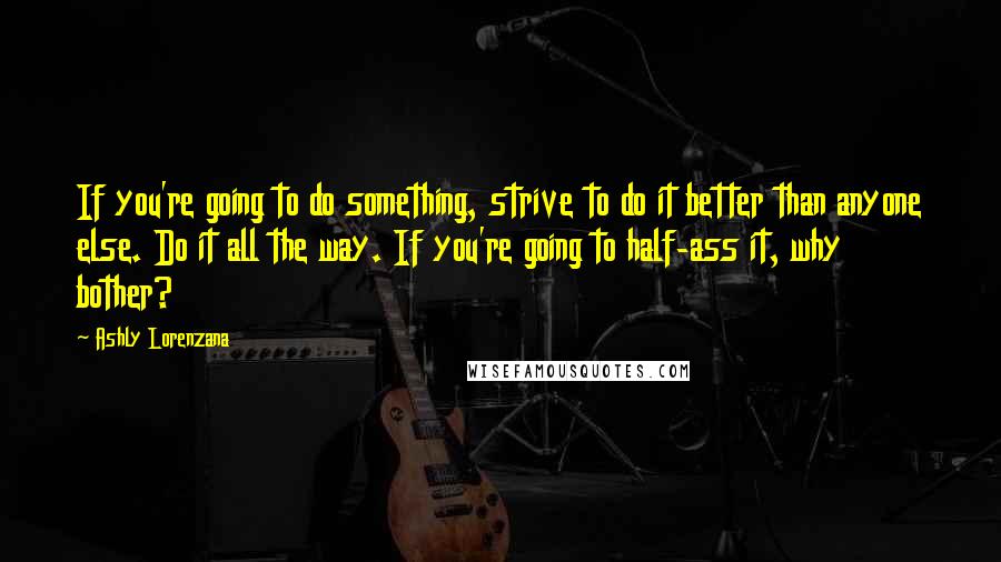 Ashly Lorenzana Quotes: If you're going to do something, strive to do it better than anyone else. Do it all the way. If you're going to half-ass it, why bother?