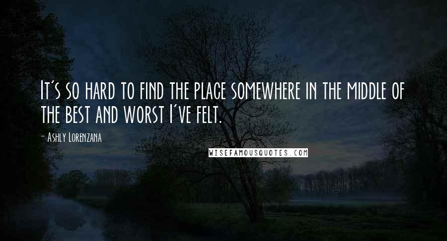 Ashly Lorenzana Quotes: It's so hard to find the place somewhere in the middle of the best and worst I've felt.