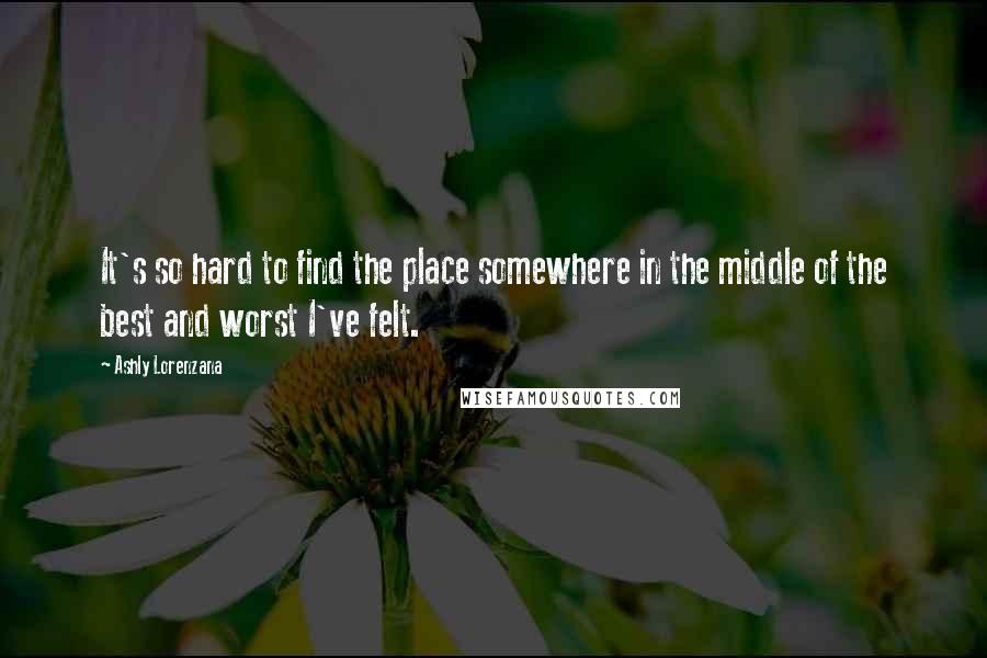 Ashly Lorenzana Quotes: It's so hard to find the place somewhere in the middle of the best and worst I've felt.