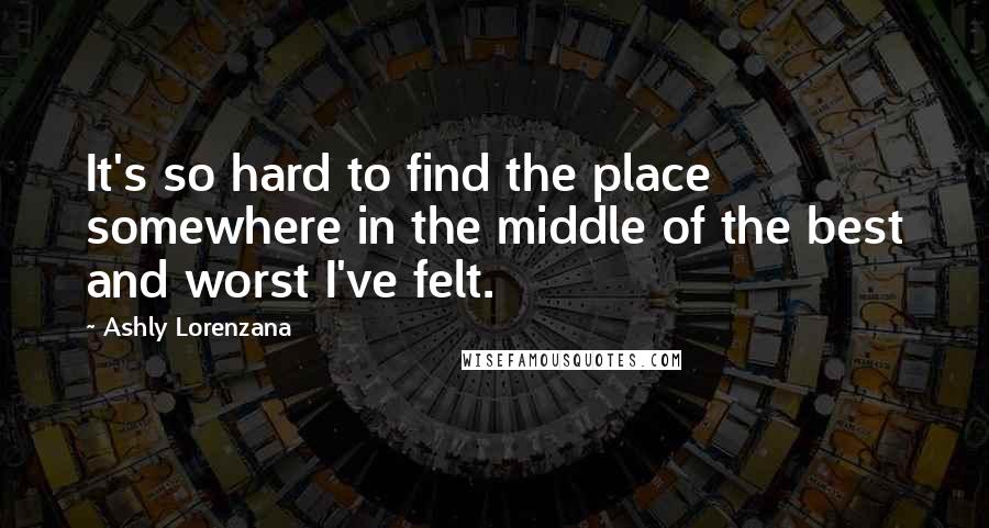 Ashly Lorenzana Quotes: It's so hard to find the place somewhere in the middle of the best and worst I've felt.