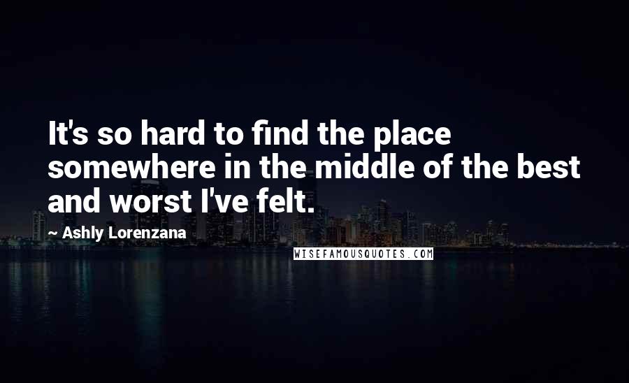 Ashly Lorenzana Quotes: It's so hard to find the place somewhere in the middle of the best and worst I've felt.