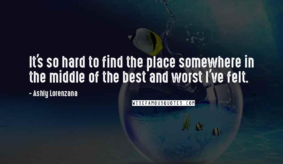 Ashly Lorenzana Quotes: It's so hard to find the place somewhere in the middle of the best and worst I've felt.