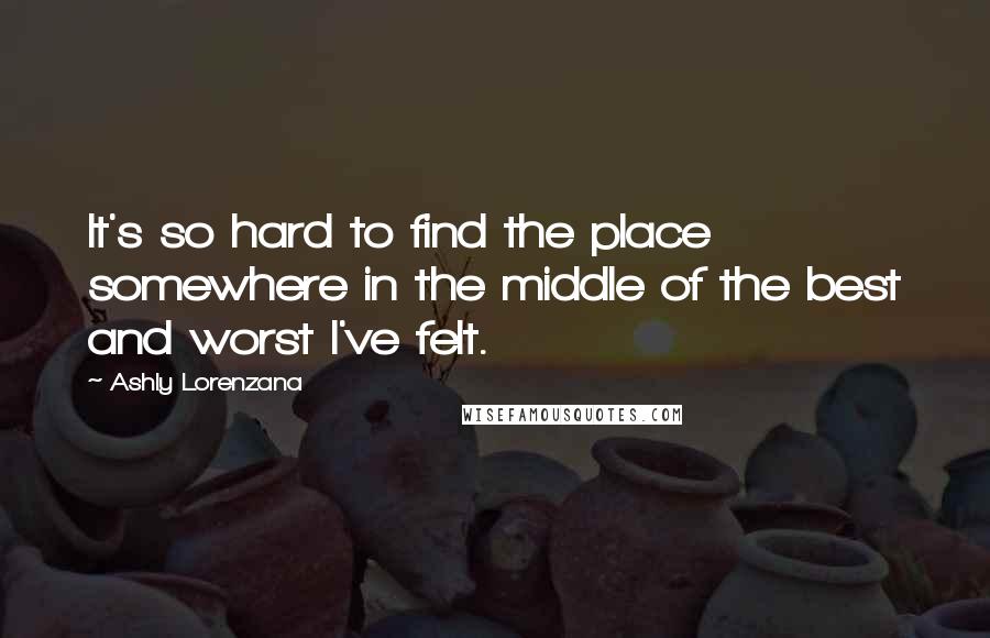 Ashly Lorenzana Quotes: It's so hard to find the place somewhere in the middle of the best and worst I've felt.