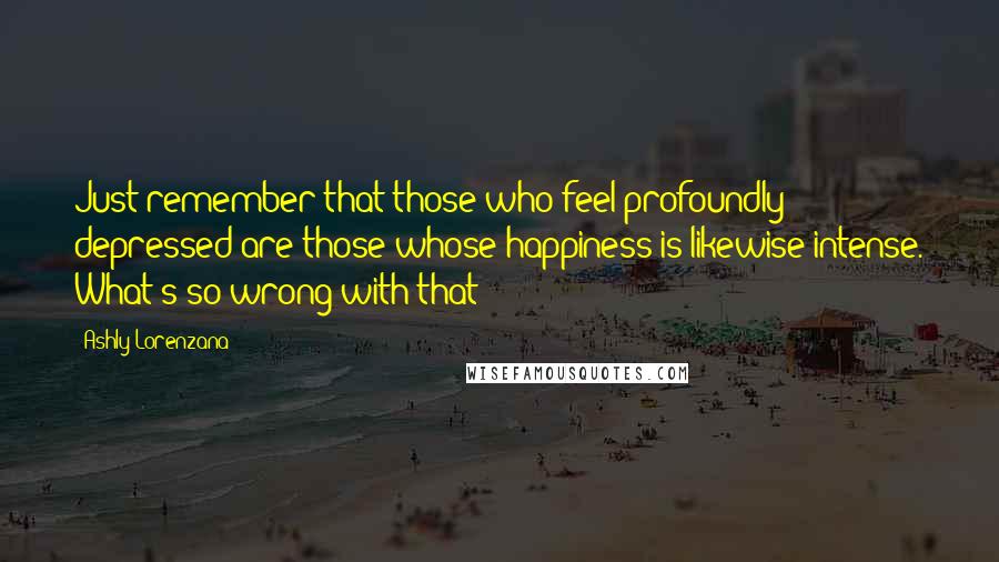 Ashly Lorenzana Quotes: Just remember that those who feel profoundly depressed are those whose happiness is likewise intense. What's so wrong with that?