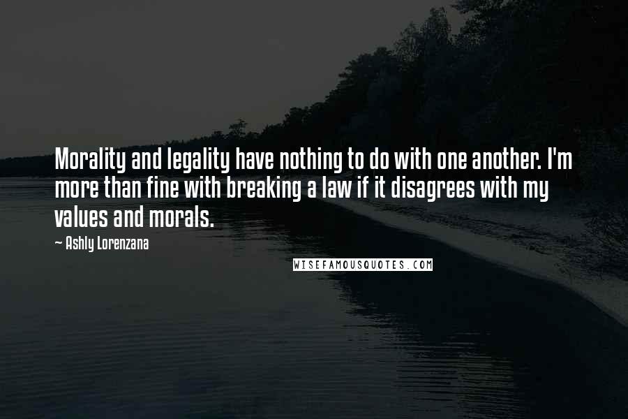 Ashly Lorenzana Quotes: Morality and legality have nothing to do with one another. I'm more than fine with breaking a law if it disagrees with my values and morals.