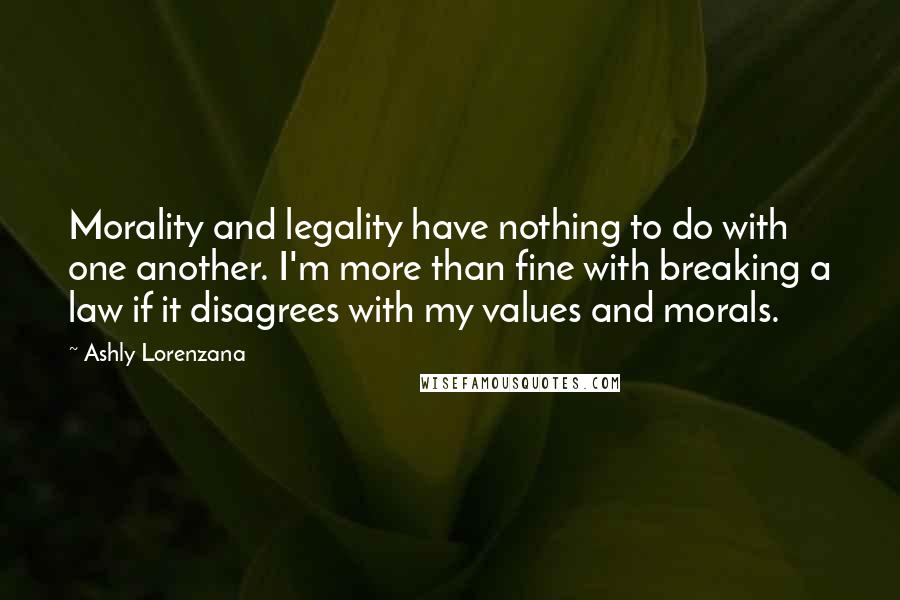 Ashly Lorenzana Quotes: Morality and legality have nothing to do with one another. I'm more than fine with breaking a law if it disagrees with my values and morals.