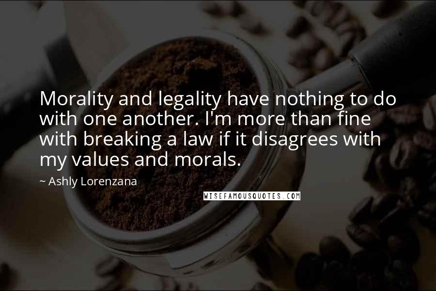 Ashly Lorenzana Quotes: Morality and legality have nothing to do with one another. I'm more than fine with breaking a law if it disagrees with my values and morals.