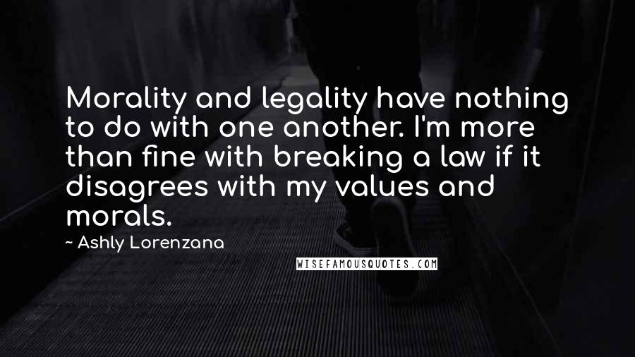 Ashly Lorenzana Quotes: Morality and legality have nothing to do with one another. I'm more than fine with breaking a law if it disagrees with my values and morals.