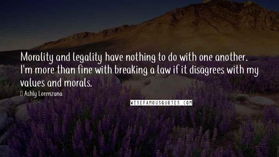 Ashly Lorenzana Quotes: Morality and legality have nothing to do with one another. I'm more than fine with breaking a law if it disagrees with my values and morals.