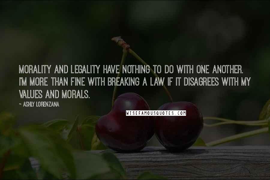 Ashly Lorenzana Quotes: Morality and legality have nothing to do with one another. I'm more than fine with breaking a law if it disagrees with my values and morals.