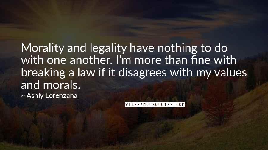 Ashly Lorenzana Quotes: Morality and legality have nothing to do with one another. I'm more than fine with breaking a law if it disagrees with my values and morals.