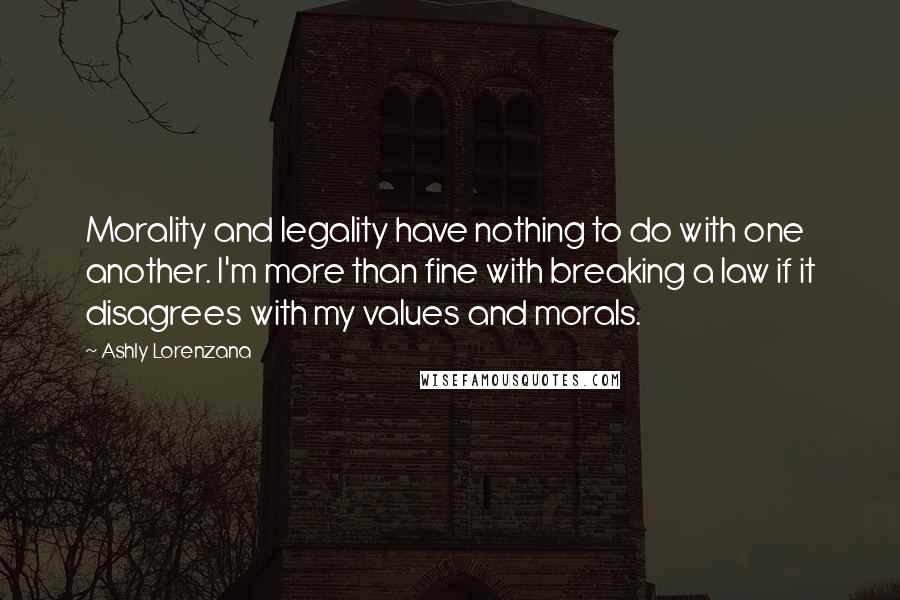 Ashly Lorenzana Quotes: Morality and legality have nothing to do with one another. I'm more than fine with breaking a law if it disagrees with my values and morals.