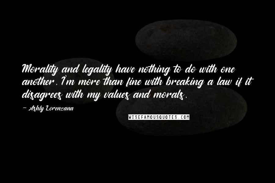 Ashly Lorenzana Quotes: Morality and legality have nothing to do with one another. I'm more than fine with breaking a law if it disagrees with my values and morals.