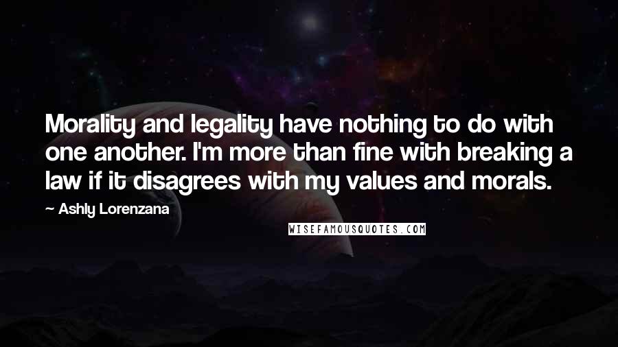 Ashly Lorenzana Quotes: Morality and legality have nothing to do with one another. I'm more than fine with breaking a law if it disagrees with my values and morals.