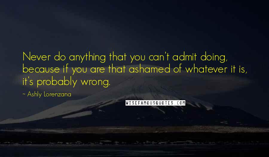 Ashly Lorenzana Quotes: Never do anything that you can't admit doing, because if you are that ashamed of whatever it is, it's probably wrong.