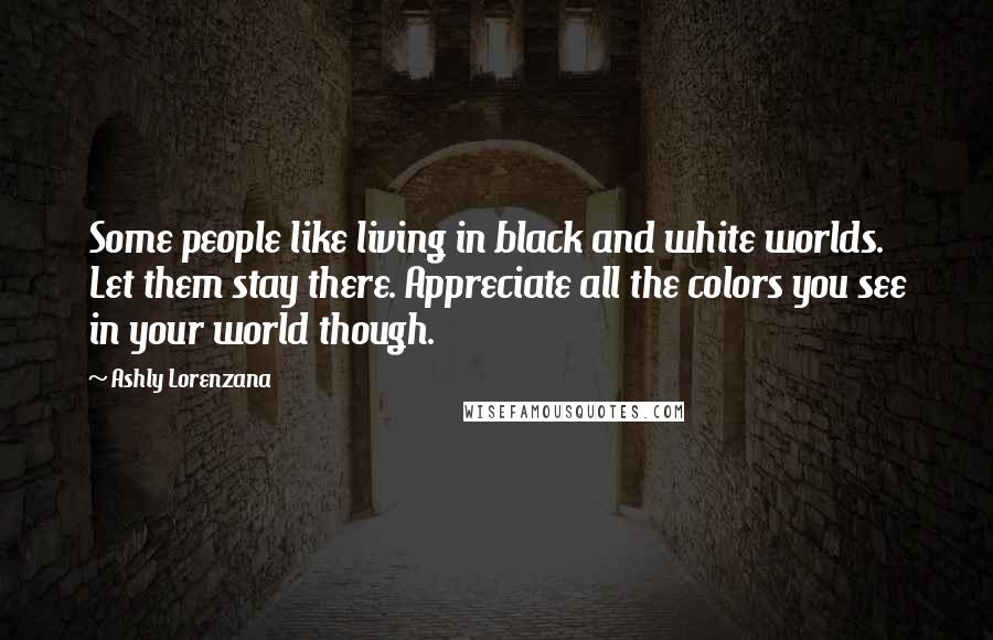 Ashly Lorenzana Quotes: Some people like living in black and white worlds. Let them stay there. Appreciate all the colors you see in your world though.