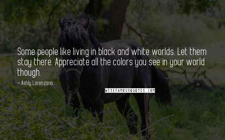 Ashly Lorenzana Quotes: Some people like living in black and white worlds. Let them stay there. Appreciate all the colors you see in your world though.