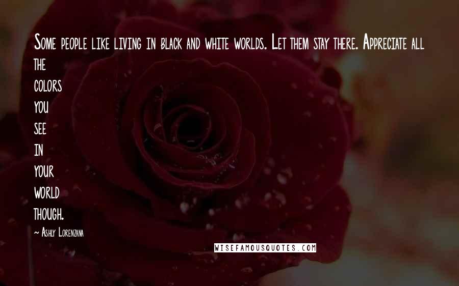 Ashly Lorenzana Quotes: Some people like living in black and white worlds. Let them stay there. Appreciate all the colors you see in your world though.