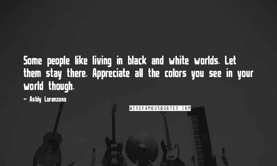 Ashly Lorenzana Quotes: Some people like living in black and white worlds. Let them stay there. Appreciate all the colors you see in your world though.