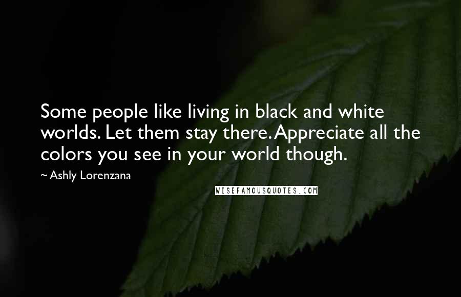 Ashly Lorenzana Quotes: Some people like living in black and white worlds. Let them stay there. Appreciate all the colors you see in your world though.