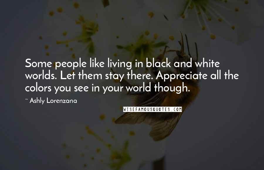 Ashly Lorenzana Quotes: Some people like living in black and white worlds. Let them stay there. Appreciate all the colors you see in your world though.