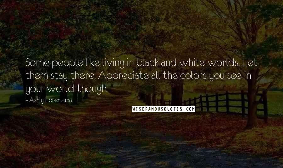 Ashly Lorenzana Quotes: Some people like living in black and white worlds. Let them stay there. Appreciate all the colors you see in your world though.