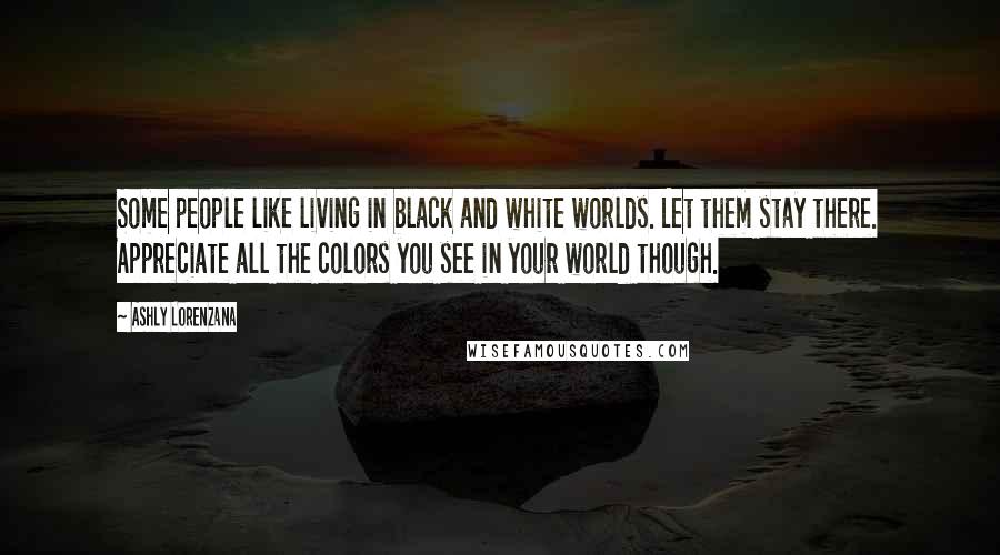 Ashly Lorenzana Quotes: Some people like living in black and white worlds. Let them stay there. Appreciate all the colors you see in your world though.