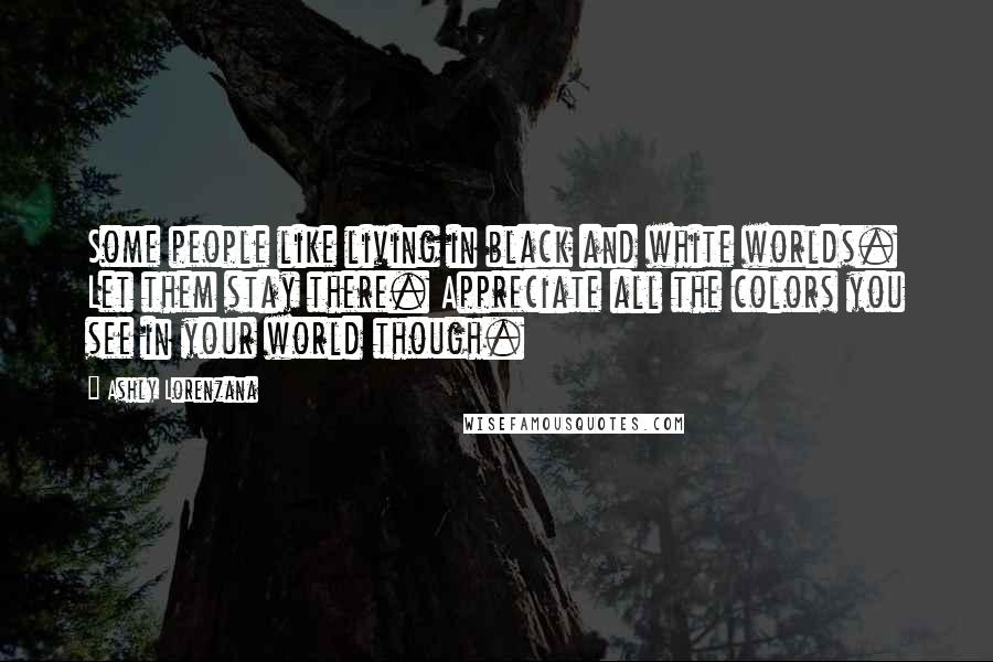 Ashly Lorenzana Quotes: Some people like living in black and white worlds. Let them stay there. Appreciate all the colors you see in your world though.