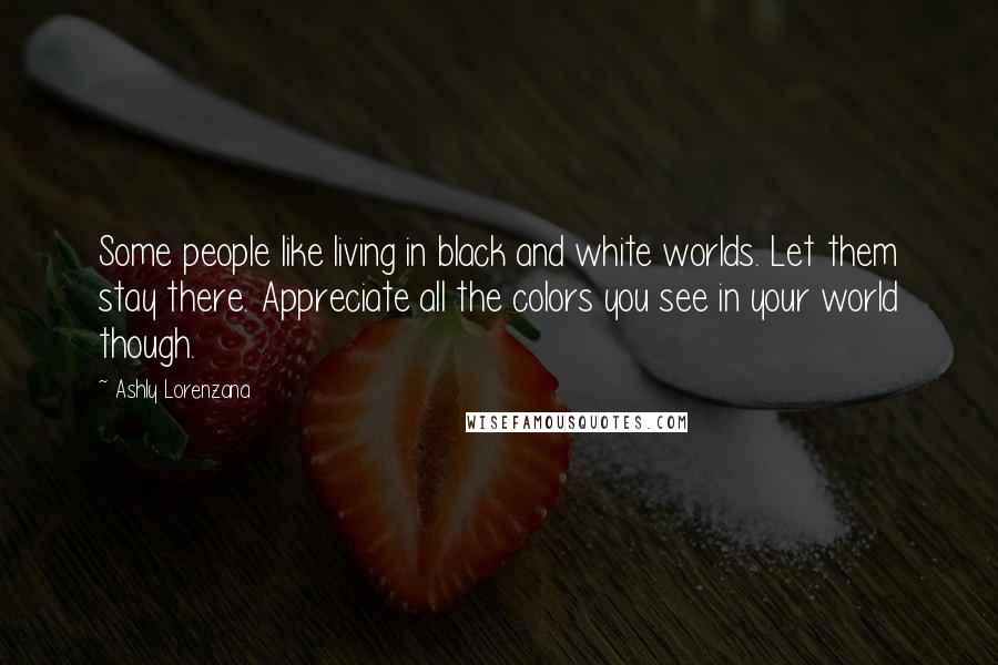 Ashly Lorenzana Quotes: Some people like living in black and white worlds. Let them stay there. Appreciate all the colors you see in your world though.