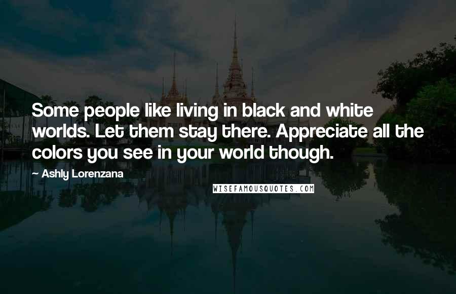 Ashly Lorenzana Quotes: Some people like living in black and white worlds. Let them stay there. Appreciate all the colors you see in your world though.