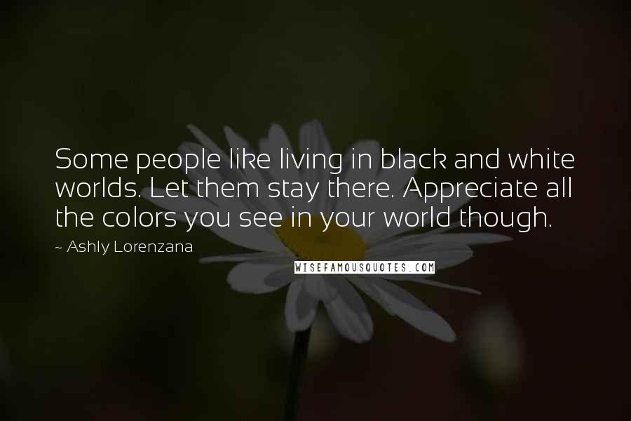 Ashly Lorenzana Quotes: Some people like living in black and white worlds. Let them stay there. Appreciate all the colors you see in your world though.