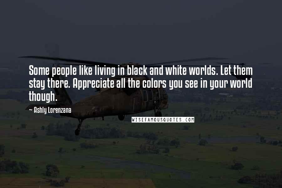 Ashly Lorenzana Quotes: Some people like living in black and white worlds. Let them stay there. Appreciate all the colors you see in your world though.