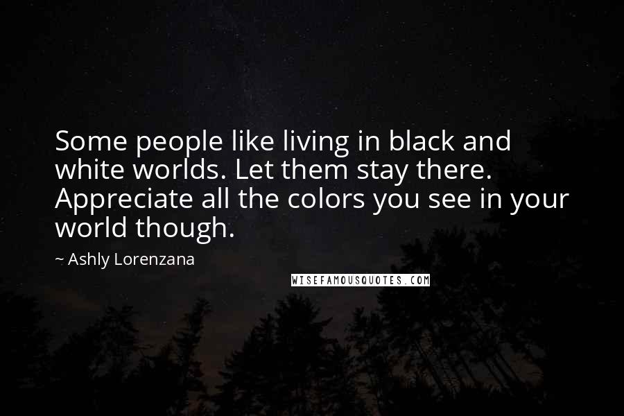 Ashly Lorenzana Quotes: Some people like living in black and white worlds. Let them stay there. Appreciate all the colors you see in your world though.