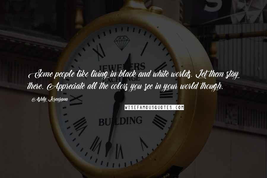 Ashly Lorenzana Quotes: Some people like living in black and white worlds. Let them stay there. Appreciate all the colors you see in your world though.