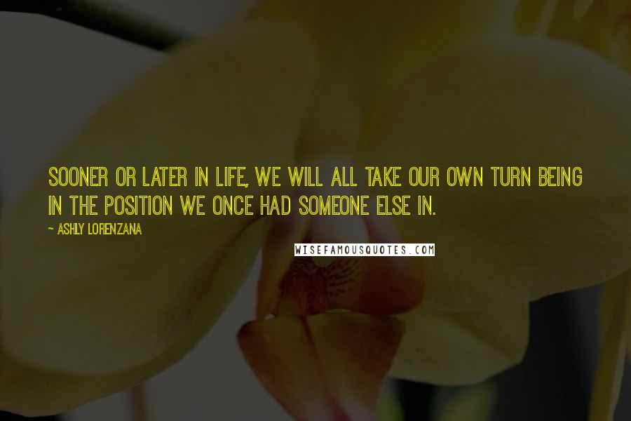 Ashly Lorenzana Quotes: Sooner or later in life, we will all take our own turn being in the position we once had someone else in.