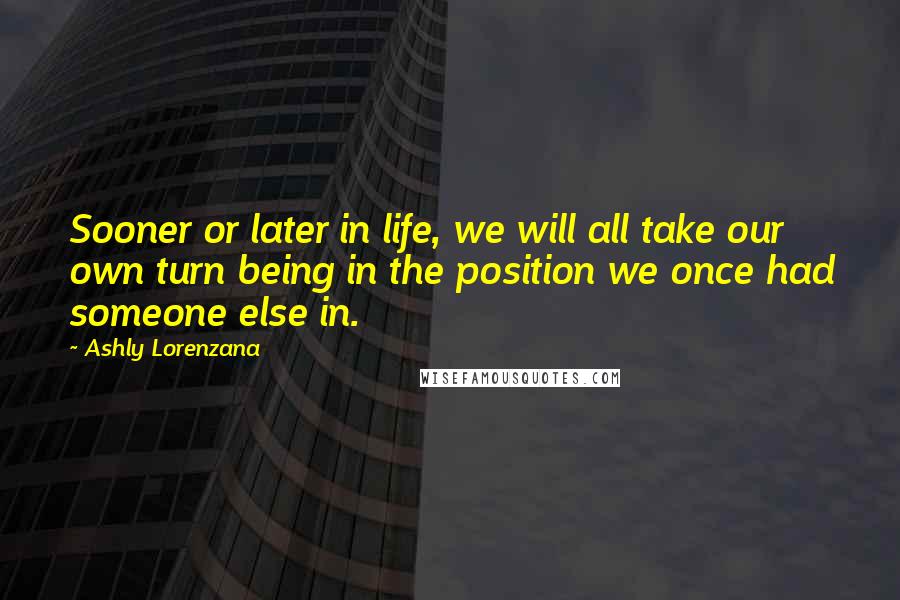 Ashly Lorenzana Quotes: Sooner or later in life, we will all take our own turn being in the position we once had someone else in.