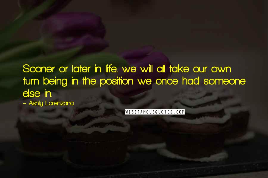 Ashly Lorenzana Quotes: Sooner or later in life, we will all take our own turn being in the position we once had someone else in.