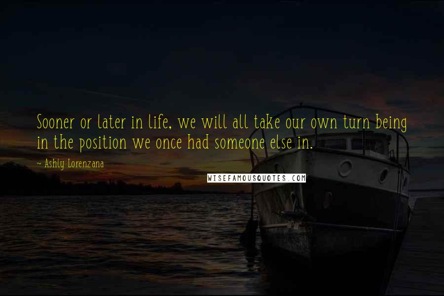 Ashly Lorenzana Quotes: Sooner or later in life, we will all take our own turn being in the position we once had someone else in.