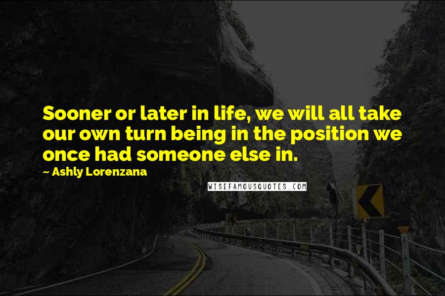 Ashly Lorenzana Quotes: Sooner or later in life, we will all take our own turn being in the position we once had someone else in.