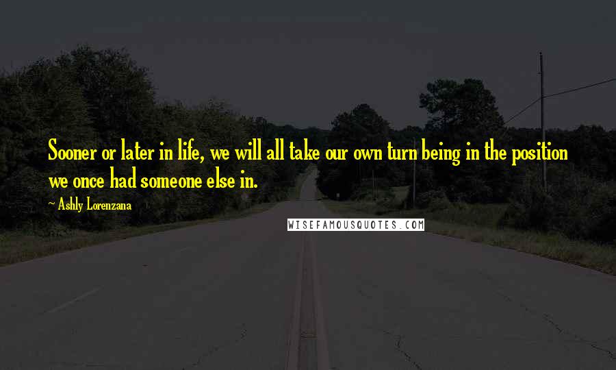 Ashly Lorenzana Quotes: Sooner or later in life, we will all take our own turn being in the position we once had someone else in.