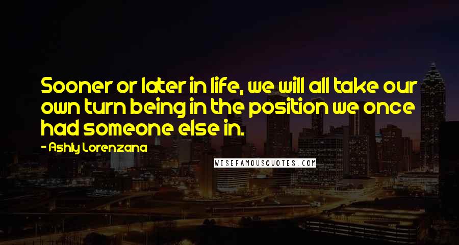 Ashly Lorenzana Quotes: Sooner or later in life, we will all take our own turn being in the position we once had someone else in.