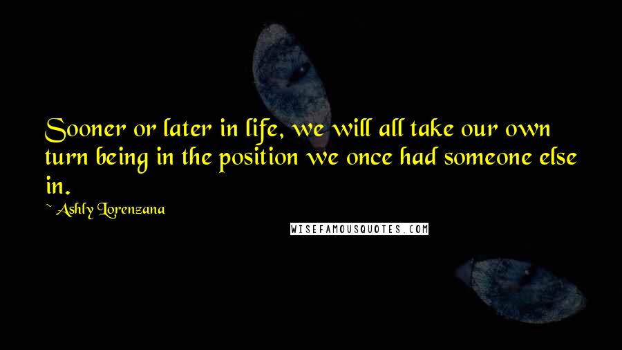 Ashly Lorenzana Quotes: Sooner or later in life, we will all take our own turn being in the position we once had someone else in.